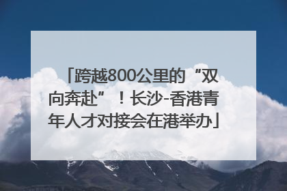 跨越800公里的“双向奔赴”！长沙-香港青年人才对接会在港举办
