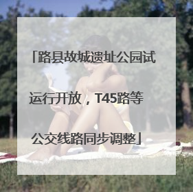 路县故城遗址公园试运行开放，T45路等公交线路同步调整