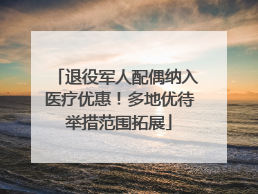 退役军人配偶纳入医疗优惠！多地优待举措范围拓展