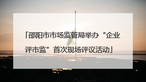 邵阳市市场监管局举办“企业评市监”首次现场评议活动