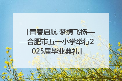 青春启航 梦想飞扬——合肥市五一小学举行2025届毕业典礼
