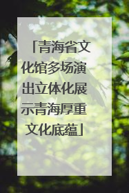 青海省文化馆多场演出立体化展示青海厚重文化底蕴