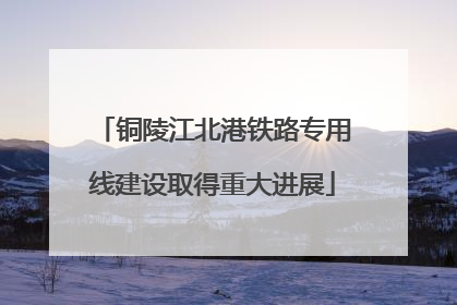 铜陵江北港铁路专用线建设取得重大进展