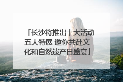 长沙将推出十大活动五大特展 邀你共赴文化和自然遗产日盛宴