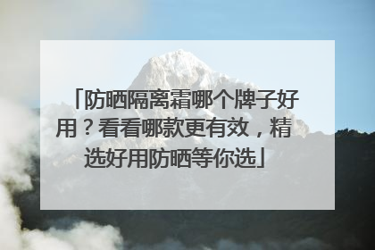 防晒隔离霜哪个牌子好用？看看哪款更有效，精选好用防晒等你选