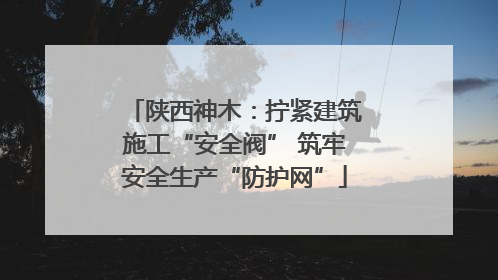陕西神木：拧紧建筑施工“安全阀” 筑牢安全生产“防护网”