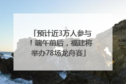 预计近3万人参与！端午前后，福建将举办78场龙舟赛
