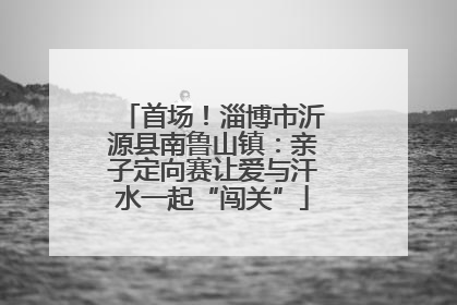 首场！淄博市沂源县南鲁山镇：亲子定向赛让爱与汗水一起“闯关”