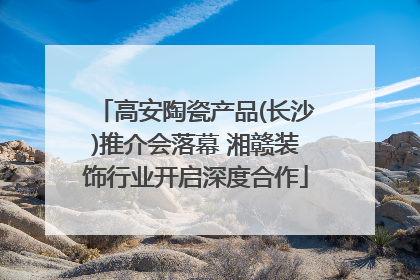 高安陶瓷产品(长沙)推介会落幕 湘赣装饰行业开启深度合作
