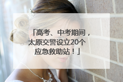 高考、中考期间，太原交警设立20个应急救助站！