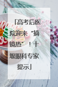 高考后医院迎来“摘镜热”！十堰眼科专家提示