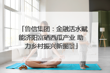 鲁信集团：金融活水赋能济阳富硒西瓜产业 助力乡村振兴新图景