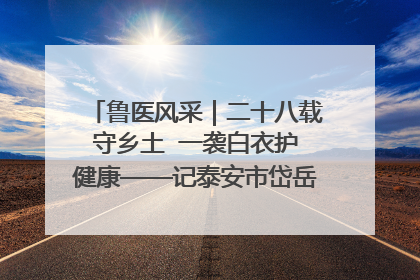 鲁医风采｜二十八载守乡土  一袭白衣护健康——记泰安市岱岳区满庄镇卫生院院长、主任医师张宝喜
