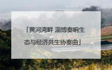 黄河湾畔 淄博奏响生态与经济共生协奏曲