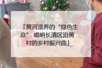 黄河滋养的“绿色生意” 唱响长清区沿黄村的乡村振兴曲