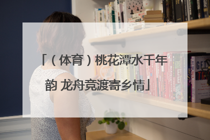 （体育）桃花潭水千年韵 龙舟竞渡寄乡情