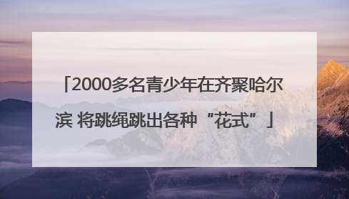 2000多名青少年在齐聚哈尔滨 将跳绳跳出各种“花式”
