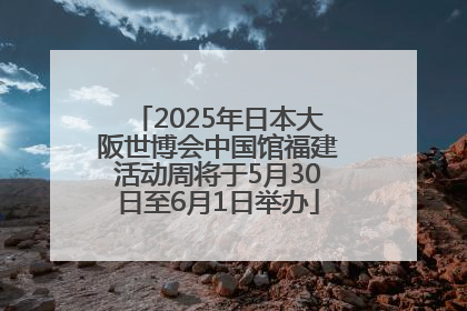 2025年日本大阪世博会中国馆福建活动周将于5月30日至6月1日举办