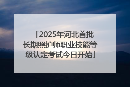 2025年河北首批长期照护师职业技能等级认定考试今日开始