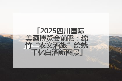 2025四川国际美酒博览会前瞻：绵竹“农文酒旅”绘就千亿白酒新图景