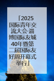 2025国际青年交流大会·淄博国际友城40年暨第二届国际友好周开幕式举行