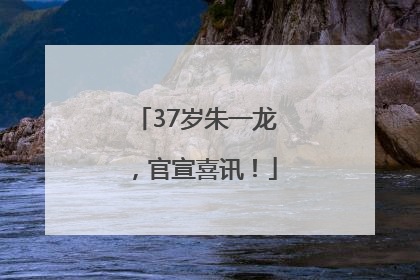 37岁朱一龙，官宣喜讯！