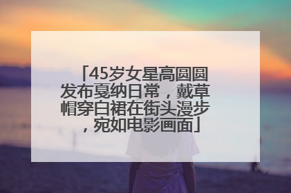 45岁女星高圆圆发布戛纳日常，戴草帽穿白裙在街头漫步，宛如电影画面