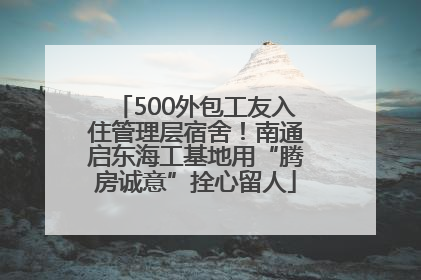 500外包工友入住管理层宿舍！南通启东海工基地用“腾房诚意”拴心留人
