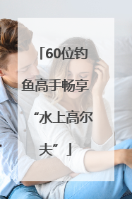 60位钓鱼高手畅享“水上高尔夫”