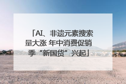AI、非遗元素搜索量大涨 年中消费促销季“新国货”兴起